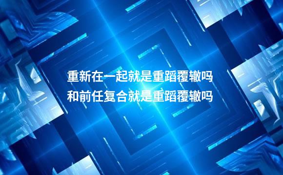 重新在一起就是重蹈覆辙吗 和前任复合就是重蹈覆辙吗